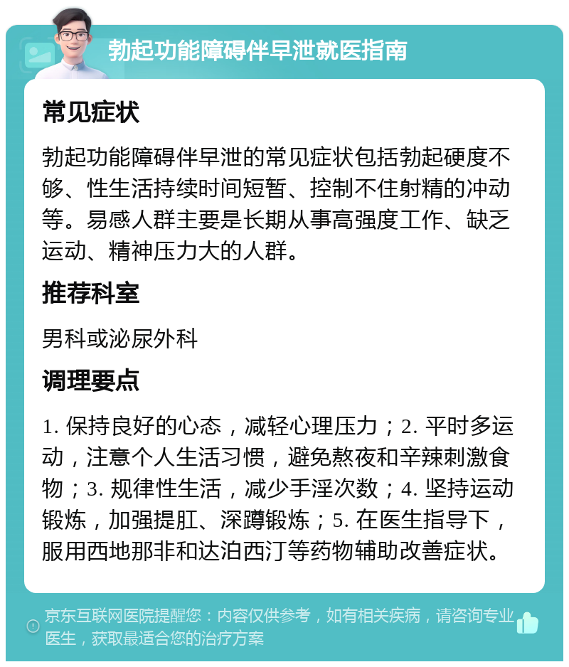 勃起功能障碍伴早泄就医指南 常见症状 勃起功能障碍伴早泄的常见症状包括勃起硬度不够、性生活持续时间短暂、控制不住射精的冲动等。易感人群主要是长期从事高强度工作、缺乏运动、精神压力大的人群。 推荐科室 男科或泌尿外科 调理要点 1. 保持良好的心态，减轻心理压力；2. 平时多运动，注意个人生活习惯，避免熬夜和辛辣刺激食物；3. 规律性生活，减少手淫次数；4. 坚持运动锻炼，加强提肛、深蹲锻炼；5. 在医生指导下，服用西地那非和达泊西汀等药物辅助改善症状。