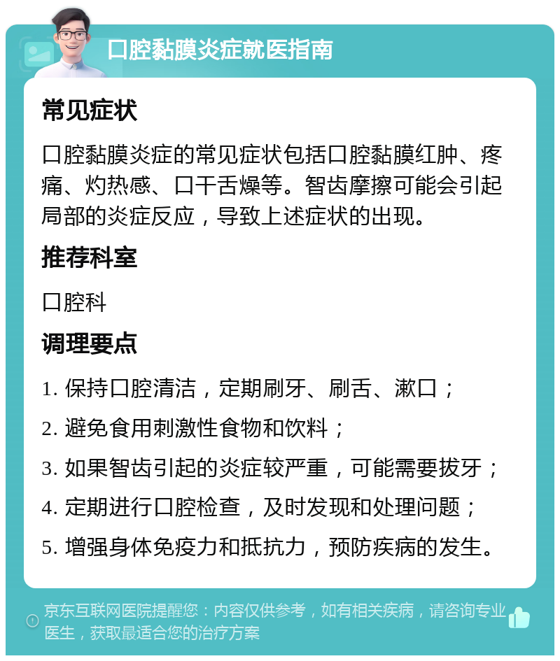 口腔黏膜炎症就医指南 常见症状 口腔黏膜炎症的常见症状包括口腔黏膜红肿、疼痛、灼热感、口干舌燥等。智齿摩擦可能会引起局部的炎症反应，导致上述症状的出现。 推荐科室 口腔科 调理要点 1. 保持口腔清洁，定期刷牙、刷舌、漱口； 2. 避免食用刺激性食物和饮料； 3. 如果智齿引起的炎症较严重，可能需要拔牙； 4. 定期进行口腔检查，及时发现和处理问题； 5. 增强身体免疫力和抵抗力，预防疾病的发生。