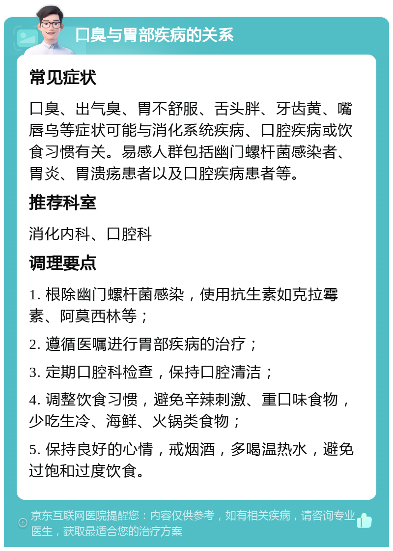 口臭与胃部疾病的关系 常见症状 口臭、出气臭、胃不舒服、舌头胖、牙齿黄、嘴唇乌等症状可能与消化系统疾病、口腔疾病或饮食习惯有关。易感人群包括幽门螺杆菌感染者、胃炎、胃溃疡患者以及口腔疾病患者等。 推荐科室 消化内科、口腔科 调理要点 1. 根除幽门螺杆菌感染，使用抗生素如克拉霉素、阿莫西林等； 2. 遵循医嘱进行胃部疾病的治疗； 3. 定期口腔科检查，保持口腔清洁； 4. 调整饮食习惯，避免辛辣刺激、重口味食物，少吃生冷、海鲜、火锅类食物； 5. 保持良好的心情，戒烟酒，多喝温热水，避免过饱和过度饮食。