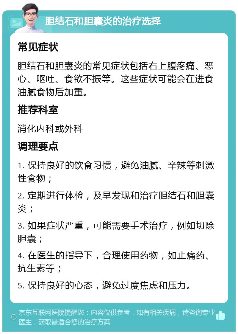 胆结石和胆囊炎的治疗选择 常见症状 胆结石和胆囊炎的常见症状包括右上腹疼痛、恶心、呕吐、食欲不振等。这些症状可能会在进食油腻食物后加重。 推荐科室 消化内科或外科 调理要点 1. 保持良好的饮食习惯，避免油腻、辛辣等刺激性食物； 2. 定期进行体检，及早发现和治疗胆结石和胆囊炎； 3. 如果症状严重，可能需要手术治疗，例如切除胆囊； 4. 在医生的指导下，合理使用药物，如止痛药、抗生素等； 5. 保持良好的心态，避免过度焦虑和压力。