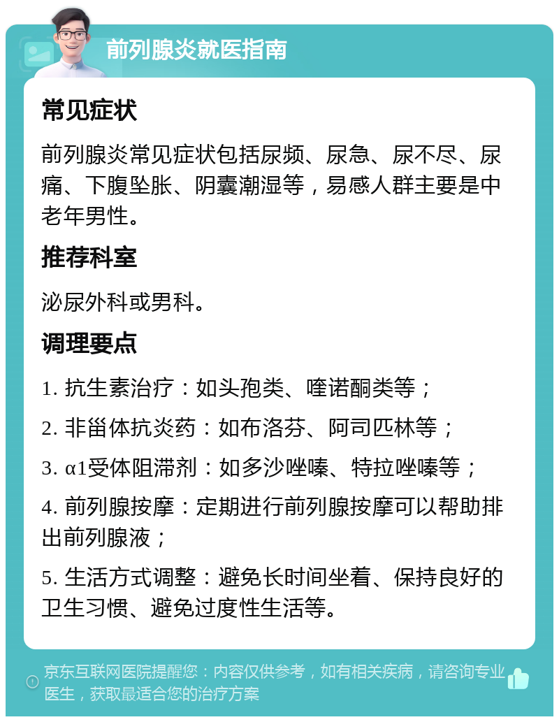 前列腺炎就医指南 常见症状 前列腺炎常见症状包括尿频、尿急、尿不尽、尿痛、下腹坠胀、阴囊潮湿等，易感人群主要是中老年男性。 推荐科室 泌尿外科或男科。 调理要点 1. 抗生素治疗：如头孢类、喹诺酮类等； 2. 非甾体抗炎药：如布洛芬、阿司匹林等； 3. α1受体阻滞剂：如多沙唑嗪、特拉唑嗪等； 4. 前列腺按摩：定期进行前列腺按摩可以帮助排出前列腺液； 5. 生活方式调整：避免长时间坐着、保持良好的卫生习惯、避免过度性生活等。