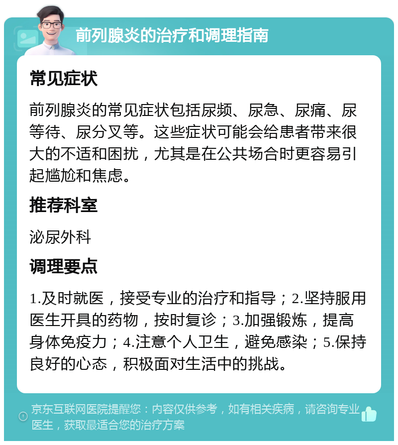 前列腺炎的治疗和调理指南 常见症状 前列腺炎的常见症状包括尿频、尿急、尿痛、尿等待、尿分叉等。这些症状可能会给患者带来很大的不适和困扰，尤其是在公共场合时更容易引起尴尬和焦虑。 推荐科室 泌尿外科 调理要点 1.及时就医，接受专业的治疗和指导；2.坚持服用医生开具的药物，按时复诊；3.加强锻炼，提高身体免疫力；4.注意个人卫生，避免感染；5.保持良好的心态，积极面对生活中的挑战。