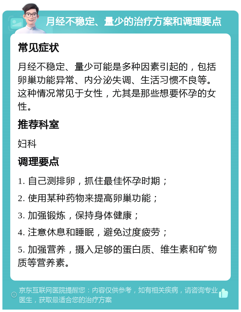 月经不稳定、量少的治疗方案和调理要点 常见症状 月经不稳定、量少可能是多种因素引起的，包括卵巢功能异常、内分泌失调、生活习惯不良等。这种情况常见于女性，尤其是那些想要怀孕的女性。 推荐科室 妇科 调理要点 1. 自己测排卵，抓住最佳怀孕时期； 2. 使用某种药物来提高卵巢功能； 3. 加强锻炼，保持身体健康； 4. 注意休息和睡眠，避免过度疲劳； 5. 加强营养，摄入足够的蛋白质、维生素和矿物质等营养素。