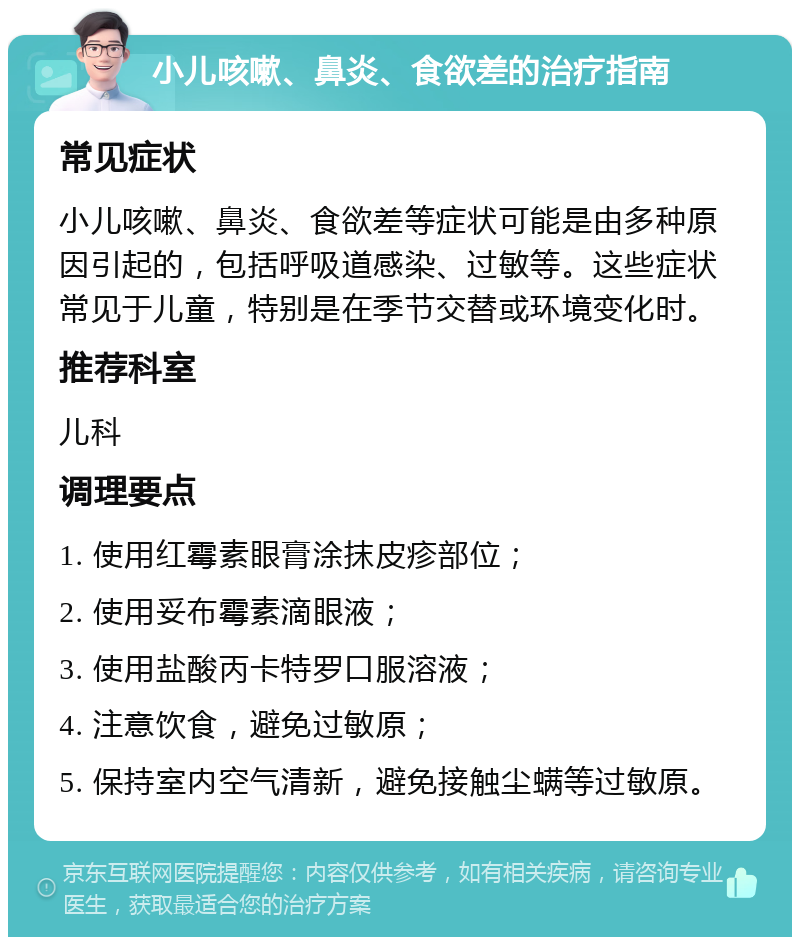 小儿咳嗽、鼻炎、食欲差的治疗指南 常见症状 小儿咳嗽、鼻炎、食欲差等症状可能是由多种原因引起的，包括呼吸道感染、过敏等。这些症状常见于儿童，特别是在季节交替或环境变化时。 推荐科室 儿科 调理要点 1. 使用红霉素眼膏涂抹皮疹部位； 2. 使用妥布霉素滴眼液； 3. 使用盐酸丙卡特罗口服溶液； 4. 注意饮食，避免过敏原； 5. 保持室内空气清新，避免接触尘螨等过敏原。