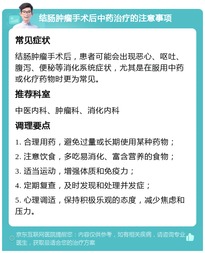 结肠肿瘤手术后中药治疗的注意事项 常见症状 结肠肿瘤手术后，患者可能会出现恶心、呕吐、腹泻、便秘等消化系统症状，尤其是在服用中药或化疗药物时更为常见。 推荐科室 中医内科、肿瘤科、消化内科 调理要点 1. 合理用药，避免过量或长期使用某种药物； 2. 注意饮食，多吃易消化、富含营养的食物； 3. 适当运动，增强体质和免疫力； 4. 定期复查，及时发现和处理并发症； 5. 心理调适，保持积极乐观的态度，减少焦虑和压力。