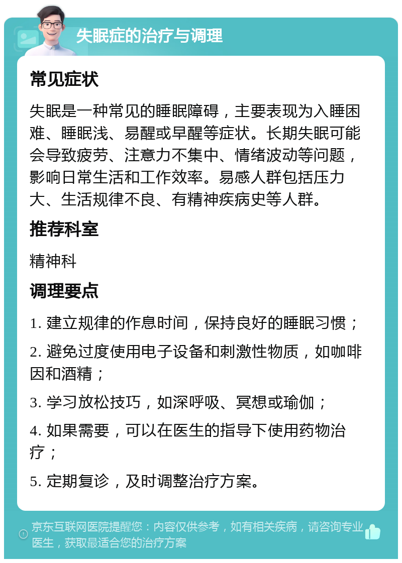 失眠症的治疗与调理 常见症状 失眠是一种常见的睡眠障碍，主要表现为入睡困难、睡眠浅、易醒或早醒等症状。长期失眠可能会导致疲劳、注意力不集中、情绪波动等问题，影响日常生活和工作效率。易感人群包括压力大、生活规律不良、有精神疾病史等人群。 推荐科室 精神科 调理要点 1. 建立规律的作息时间，保持良好的睡眠习惯； 2. 避免过度使用电子设备和刺激性物质，如咖啡因和酒精； 3. 学习放松技巧，如深呼吸、冥想或瑜伽； 4. 如果需要，可以在医生的指导下使用药物治疗； 5. 定期复诊，及时调整治疗方案。