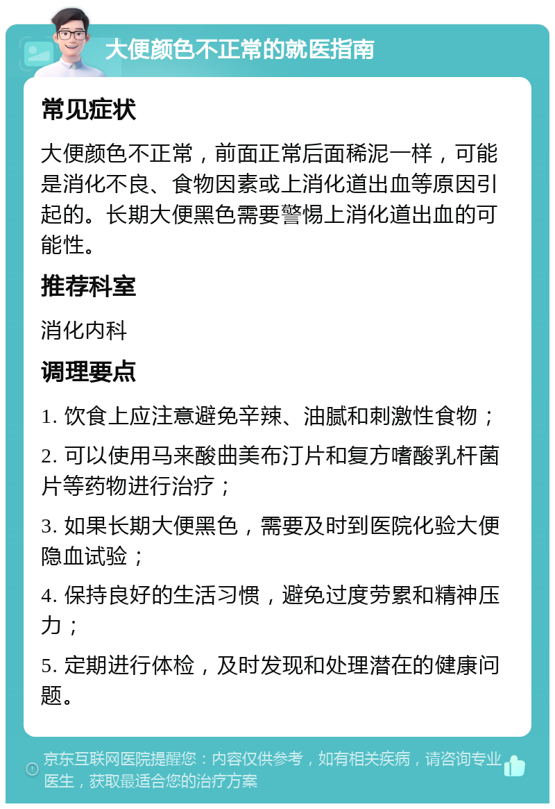 大便颜色不正常的就医指南 常见症状 大便颜色不正常，前面正常后面稀泥一样，可能是消化不良、食物因素或上消化道出血等原因引起的。长期大便黑色需要警惕上消化道出血的可能性。 推荐科室 消化内科 调理要点 1. 饮食上应注意避免辛辣、油腻和刺激性食物； 2. 可以使用马来酸曲美布汀片和复方嗜酸乳杆菌片等药物进行治疗； 3. 如果长期大便黑色，需要及时到医院化验大便隐血试验； 4. 保持良好的生活习惯，避免过度劳累和精神压力； 5. 定期进行体检，及时发现和处理潜在的健康问题。