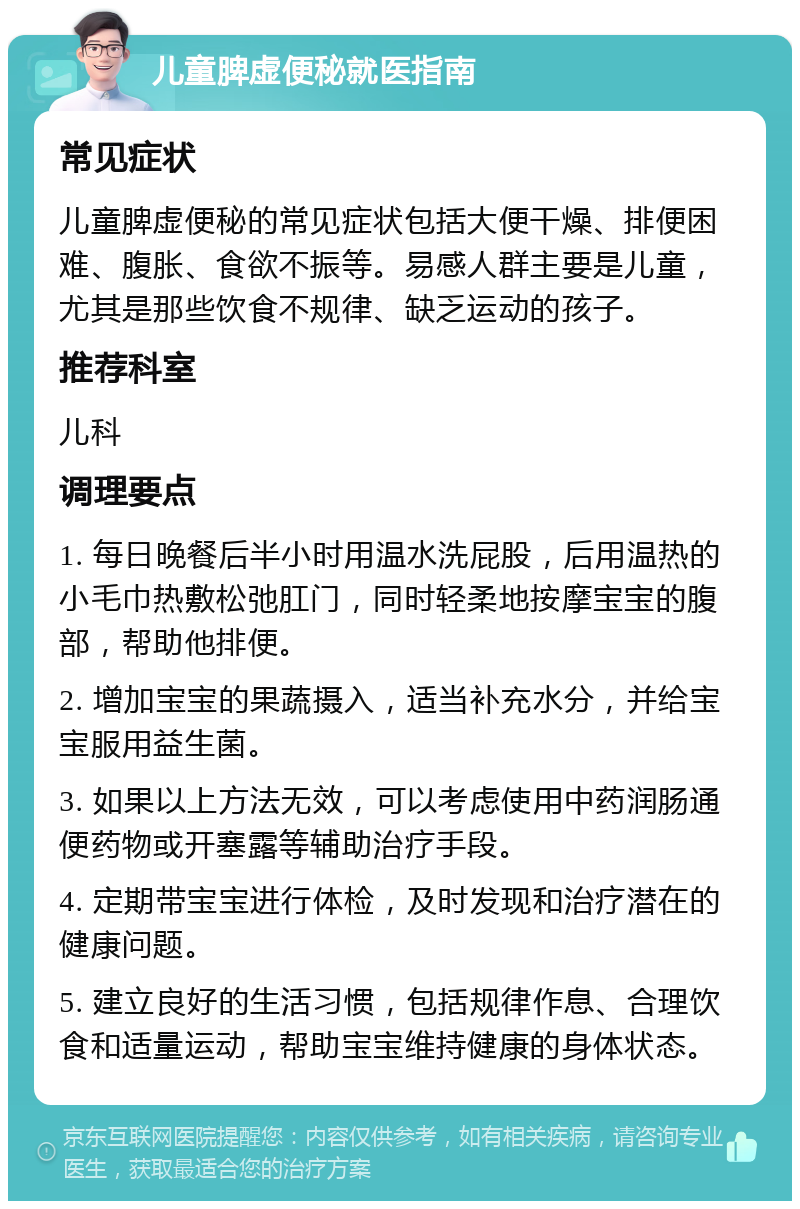 儿童脾虚便秘就医指南 常见症状 儿童脾虚便秘的常见症状包括大便干燥、排便困难、腹胀、食欲不振等。易感人群主要是儿童，尤其是那些饮食不规律、缺乏运动的孩子。 推荐科室 儿科 调理要点 1. 每日晚餐后半小时用温水洗屁股，后用温热的小毛巾热敷松弛肛门，同时轻柔地按摩宝宝的腹部，帮助他排便。 2. 增加宝宝的果蔬摄入，适当补充水分，并给宝宝服用益生菌。 3. 如果以上方法无效，可以考虑使用中药润肠通便药物或开塞露等辅助治疗手段。 4. 定期带宝宝进行体检，及时发现和治疗潜在的健康问题。 5. 建立良好的生活习惯，包括规律作息、合理饮食和适量运动，帮助宝宝维持健康的身体状态。