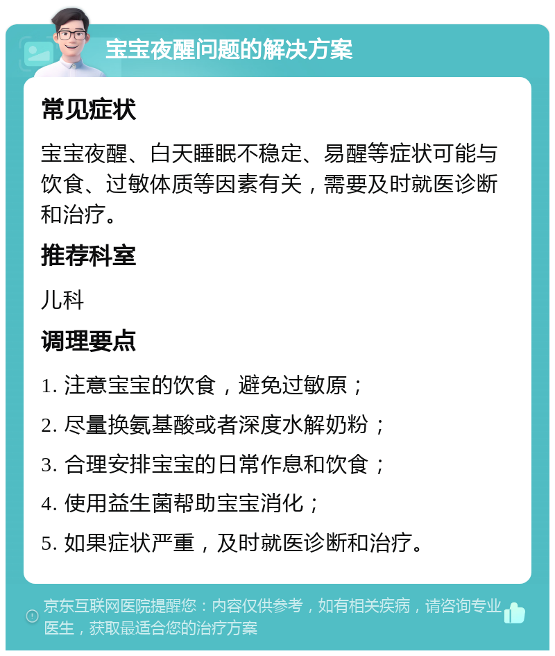 宝宝夜醒问题的解决方案 常见症状 宝宝夜醒、白天睡眠不稳定、易醒等症状可能与饮食、过敏体质等因素有关，需要及时就医诊断和治疗。 推荐科室 儿科 调理要点 1. 注意宝宝的饮食，避免过敏原； 2. 尽量换氨基酸或者深度水解奶粉； 3. 合理安排宝宝的日常作息和饮食； 4. 使用益生菌帮助宝宝消化； 5. 如果症状严重，及时就医诊断和治疗。