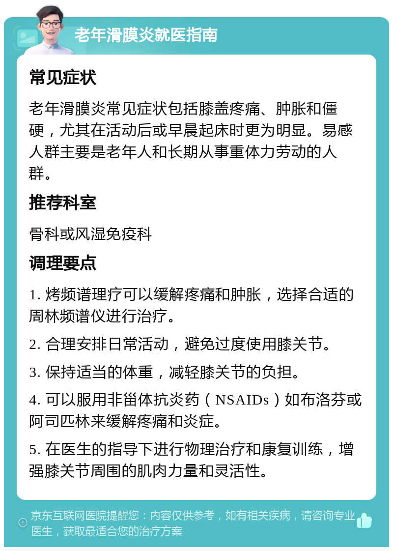 老年滑膜炎就医指南 常见症状 老年滑膜炎常见症状包括膝盖疼痛、肿胀和僵硬，尤其在活动后或早晨起床时更为明显。易感人群主要是老年人和长期从事重体力劳动的人群。 推荐科室 骨科或风湿免疫科 调理要点 1. 烤频谱理疗可以缓解疼痛和肿胀，选择合适的周林频谱仪进行治疗。 2. 合理安排日常活动，避免过度使用膝关节。 3. 保持适当的体重，减轻膝关节的负担。 4. 可以服用非甾体抗炎药（NSAIDs）如布洛芬或阿司匹林来缓解疼痛和炎症。 5. 在医生的指导下进行物理治疗和康复训练，增强膝关节周围的肌肉力量和灵活性。