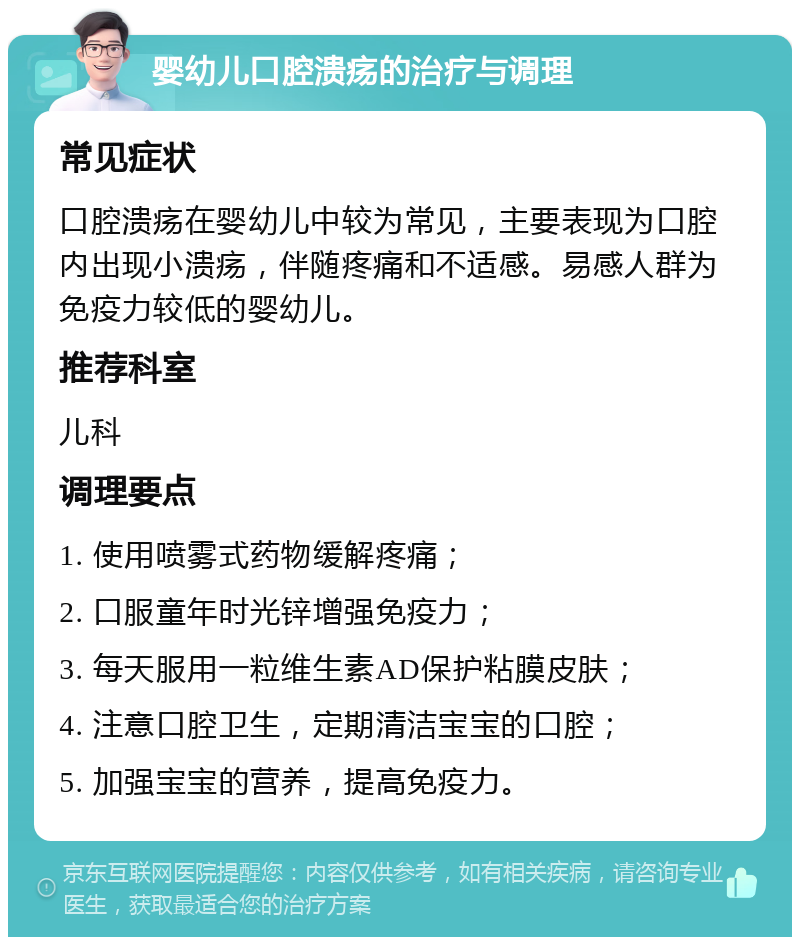 婴幼儿口腔溃疡的治疗与调理 常见症状 口腔溃疡在婴幼儿中较为常见，主要表现为口腔内出现小溃疡，伴随疼痛和不适感。易感人群为免疫力较低的婴幼儿。 推荐科室 儿科 调理要点 1. 使用喷雾式药物缓解疼痛； 2. 口服童年时光锌增强免疫力； 3. 每天服用一粒维生素AD保护粘膜皮肤； 4. 注意口腔卫生，定期清洁宝宝的口腔； 5. 加强宝宝的营养，提高免疫力。