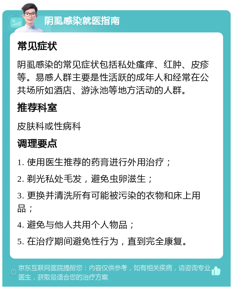 阴虱感染就医指南 常见症状 阴虱感染的常见症状包括私处瘙痒、红肿、皮疹等。易感人群主要是性活跃的成年人和经常在公共场所如酒店、游泳池等地方活动的人群。 推荐科室 皮肤科或性病科 调理要点 1. 使用医生推荐的药膏进行外用治疗； 2. 剃光私处毛发，避免虫卵滋生； 3. 更换并清洗所有可能被污染的衣物和床上用品； 4. 避免与他人共用个人物品； 5. 在治疗期间避免性行为，直到完全康复。