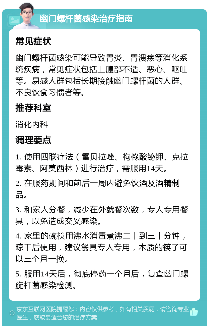 幽门螺杆菌感染治疗指南 常见症状 幽门螺杆菌感染可能导致胃炎、胃溃疡等消化系统疾病，常见症状包括上腹部不适、恶心、呕吐等。易感人群包括长期接触幽门螺杆菌的人群、不良饮食习惯者等。 推荐科室 消化内科 调理要点 1. 使用四联疗法（雷贝拉唑、枸橼酸铋钾、克拉霉素、阿莫西林）进行治疗，需服用14天。 2. 在服药期间和前后一周内避免饮酒及酒精制品。 3. 和家人分餐，减少在外就餐次数，专人专用餐具，以免造成交叉感染。 4. 家里的碗筷用沸水消毒煮沸二十到三十分钟，晾干后使用，建议餐具专人专用，木质的筷子可以三个月一换。 5. 服用14天后，彻底停药一个月后，复查幽门螺旋杆菌感染检测。