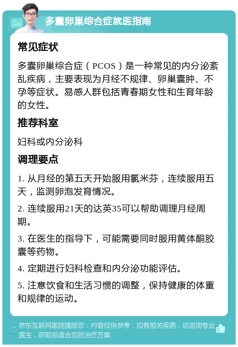 多囊卵巢综合症就医指南 常见症状 多囊卵巢综合症（PCOS）是一种常见的内分泌紊乱疾病，主要表现为月经不规律、卵巢囊肿、不孕等症状。易感人群包括青春期女性和生育年龄的女性。 推荐科室 妇科或内分泌科 调理要点 1. 从月经的第五天开始服用氯米芬，连续服用五天，监测卵泡发育情况。 2. 连续服用21天的达英35可以帮助调理月经周期。 3. 在医生的指导下，可能需要同时服用黄体酮胶囊等药物。 4. 定期进行妇科检查和内分泌功能评估。 5. 注意饮食和生活习惯的调整，保持健康的体重和规律的运动。