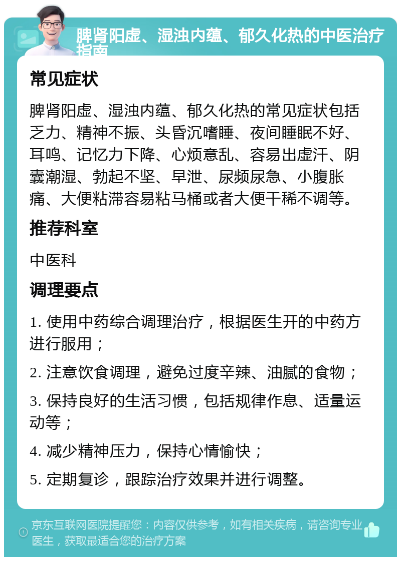 脾肾阳虚、湿浊内蕴、郁久化热的中医治疗指南 常见症状 脾肾阳虚、湿浊内蕴、郁久化热的常见症状包括乏力、精神不振、头昏沉嗜睡、夜间睡眠不好、耳鸣、记忆力下降、心烦意乱、容易出虚汗、阴囊潮湿、勃起不坚、早泄、尿频尿急、小腹胀痛、大便粘滞容易粘马桶或者大便干稀不调等。 推荐科室 中医科 调理要点 1. 使用中药综合调理治疗，根据医生开的中药方进行服用； 2. 注意饮食调理，避免过度辛辣、油腻的食物； 3. 保持良好的生活习惯，包括规律作息、适量运动等； 4. 减少精神压力，保持心情愉快； 5. 定期复诊，跟踪治疗效果并进行调整。