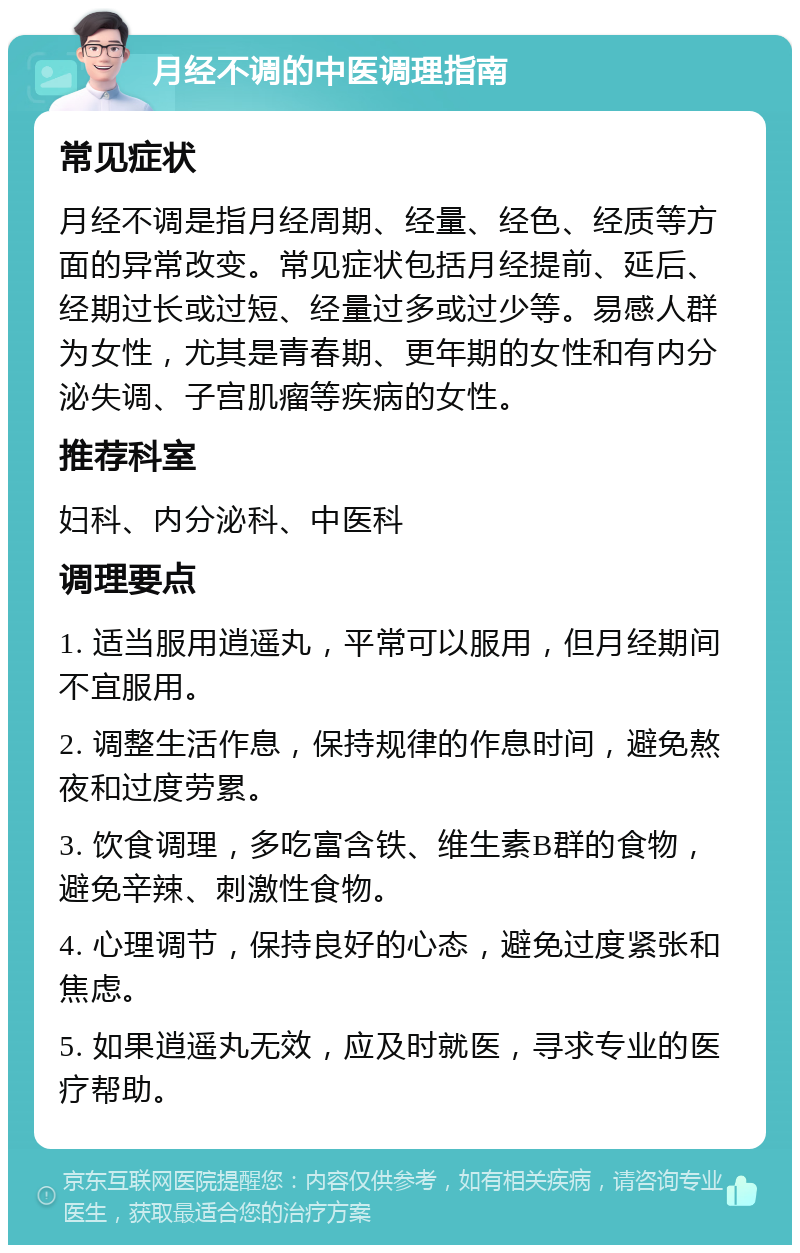 月经不调的中医调理指南 常见症状 月经不调是指月经周期、经量、经色、经质等方面的异常改变。常见症状包括月经提前、延后、经期过长或过短、经量过多或过少等。易感人群为女性，尤其是青春期、更年期的女性和有内分泌失调、子宫肌瘤等疾病的女性。 推荐科室 妇科、内分泌科、中医科 调理要点 1. 适当服用逍遥丸，平常可以服用，但月经期间不宜服用。 2. 调整生活作息，保持规律的作息时间，避免熬夜和过度劳累。 3. 饮食调理，多吃富含铁、维生素B群的食物，避免辛辣、刺激性食物。 4. 心理调节，保持良好的心态，避免过度紧张和焦虑。 5. 如果逍遥丸无效，应及时就医，寻求专业的医疗帮助。