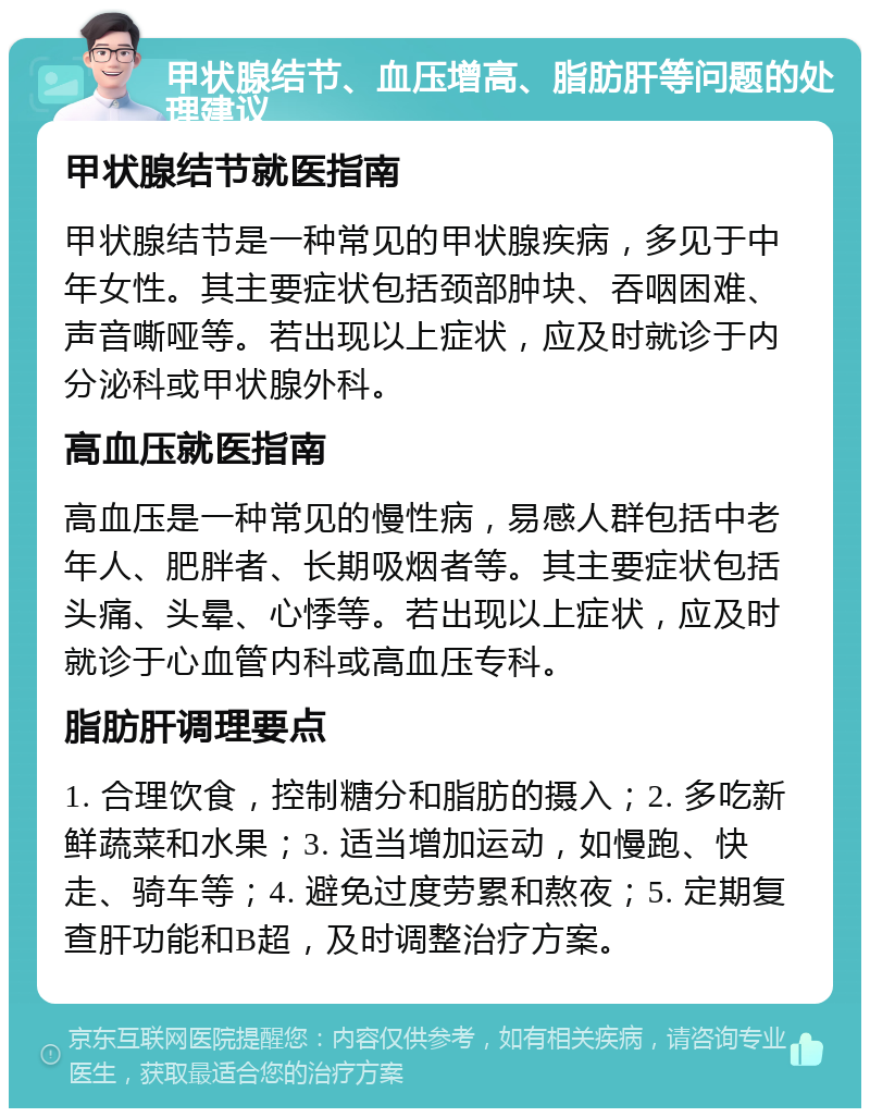 甲状腺结节、血压增高、脂肪肝等问题的处理建议 甲状腺结节就医指南 甲状腺结节是一种常见的甲状腺疾病，多见于中年女性。其主要症状包括颈部肿块、吞咽困难、声音嘶哑等。若出现以上症状，应及时就诊于内分泌科或甲状腺外科。 高血压就医指南 高血压是一种常见的慢性病，易感人群包括中老年人、肥胖者、长期吸烟者等。其主要症状包括头痛、头晕、心悸等。若出现以上症状，应及时就诊于心血管内科或高血压专科。 脂肪肝调理要点 1. 合理饮食，控制糖分和脂肪的摄入；2. 多吃新鲜蔬菜和水果；3. 适当增加运动，如慢跑、快走、骑车等；4. 避免过度劳累和熬夜；5. 定期复查肝功能和B超，及时调整治疗方案。