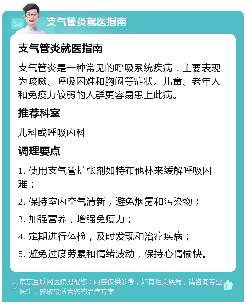 支气管炎就医指南 支气管炎就医指南 支气管炎是一种常见的呼吸系统疾病，主要表现为咳嗽、呼吸困难和胸闷等症状。儿童、老年人和免疫力较弱的人群更容易患上此病。 推荐科室 儿科或呼吸内科 调理要点 1. 使用支气管扩张剂如特布他林来缓解呼吸困难； 2. 保持室内空气清新，避免烟雾和污染物； 3. 加强营养，增强免疫力； 4. 定期进行体检，及时发现和治疗疾病； 5. 避免过度劳累和情绪波动，保持心情愉快。