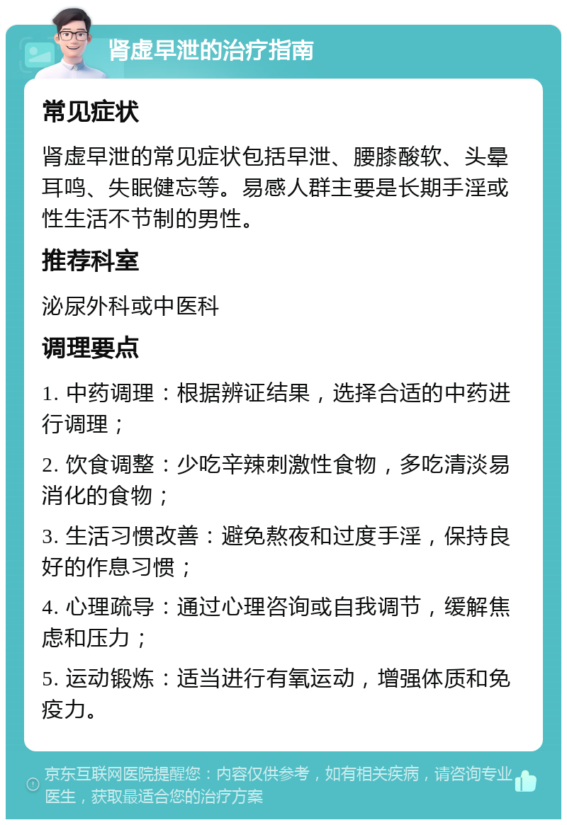 肾虚早泄的治疗指南 常见症状 肾虚早泄的常见症状包括早泄、腰膝酸软、头晕耳鸣、失眠健忘等。易感人群主要是长期手淫或性生活不节制的男性。 推荐科室 泌尿外科或中医科 调理要点 1. 中药调理：根据辨证结果，选择合适的中药进行调理； 2. 饮食调整：少吃辛辣刺激性食物，多吃清淡易消化的食物； 3. 生活习惯改善：避免熬夜和过度手淫，保持良好的作息习惯； 4. 心理疏导：通过心理咨询或自我调节，缓解焦虑和压力； 5. 运动锻炼：适当进行有氧运动，增强体质和免疫力。