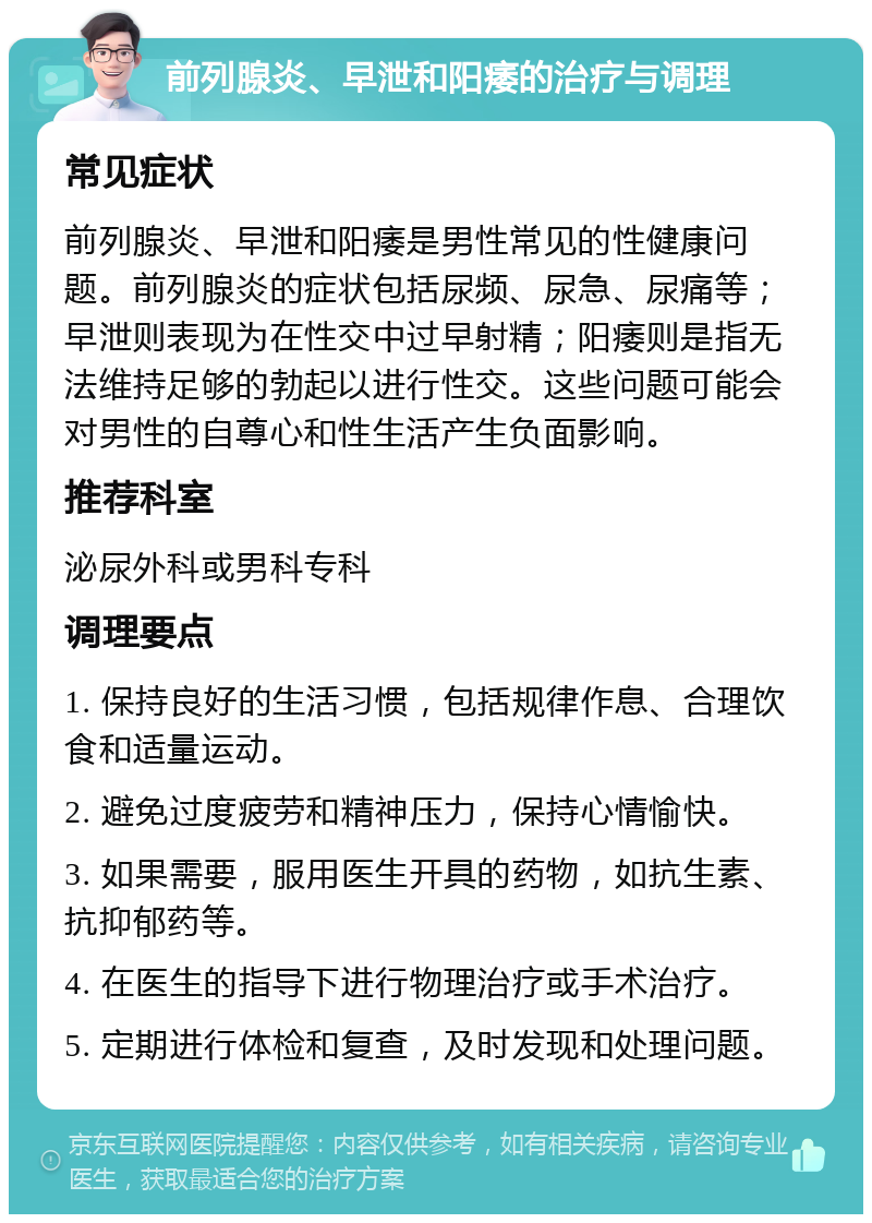 前列腺炎、早泄和阳痿的治疗与调理 常见症状 前列腺炎、早泄和阳痿是男性常见的性健康问题。前列腺炎的症状包括尿频、尿急、尿痛等；早泄则表现为在性交中过早射精；阳痿则是指无法维持足够的勃起以进行性交。这些问题可能会对男性的自尊心和性生活产生负面影响。 推荐科室 泌尿外科或男科专科 调理要点 1. 保持良好的生活习惯，包括规律作息、合理饮食和适量运动。 2. 避免过度疲劳和精神压力，保持心情愉快。 3. 如果需要，服用医生开具的药物，如抗生素、抗抑郁药等。 4. 在医生的指导下进行物理治疗或手术治疗。 5. 定期进行体检和复查，及时发现和处理问题。