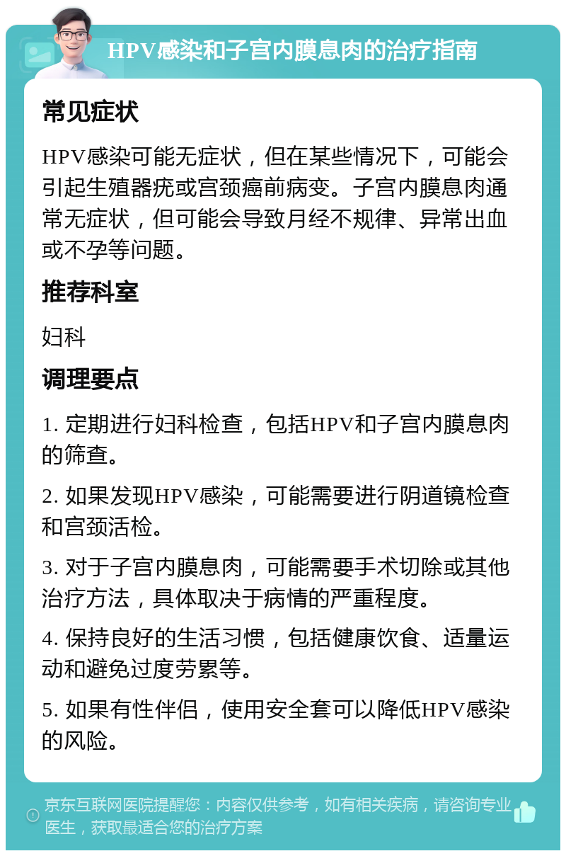 HPV感染和子宫内膜息肉的治疗指南 常见症状 HPV感染可能无症状，但在某些情况下，可能会引起生殖器疣或宫颈癌前病变。子宫内膜息肉通常无症状，但可能会导致月经不规律、异常出血或不孕等问题。 推荐科室 妇科 调理要点 1. 定期进行妇科检查，包括HPV和子宫内膜息肉的筛查。 2. 如果发现HPV感染，可能需要进行阴道镜检查和宫颈活检。 3. 对于子宫内膜息肉，可能需要手术切除或其他治疗方法，具体取决于病情的严重程度。 4. 保持良好的生活习惯，包括健康饮食、适量运动和避免过度劳累等。 5. 如果有性伴侣，使用安全套可以降低HPV感染的风险。