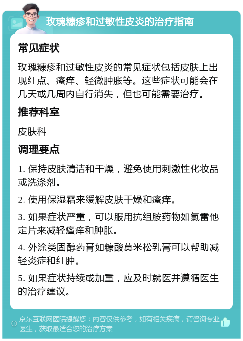 玫瑰糠疹和过敏性皮炎的治疗指南 常见症状 玫瑰糠疹和过敏性皮炎的常见症状包括皮肤上出现红点、瘙痒、轻微肿胀等。这些症状可能会在几天或几周内自行消失，但也可能需要治疗。 推荐科室 皮肤科 调理要点 1. 保持皮肤清洁和干燥，避免使用刺激性化妆品或洗涤剂。 2. 使用保湿霜来缓解皮肤干燥和瘙痒。 3. 如果症状严重，可以服用抗组胺药物如氯雷他定片来减轻瘙痒和肿胀。 4. 外涂类固醇药膏如糠酸莫米松乳膏可以帮助减轻炎症和红肿。 5. 如果症状持续或加重，应及时就医并遵循医生的治疗建议。