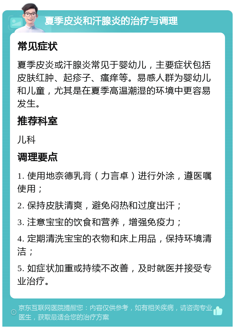 夏季皮炎和汗腺炎的治疗与调理 常见症状 夏季皮炎或汗腺炎常见于婴幼儿，主要症状包括皮肤红肿、起疹子、瘙痒等。易感人群为婴幼儿和儿童，尤其是在夏季高温潮湿的环境中更容易发生。 推荐科室 儿科 调理要点 1. 使用地奈德乳膏（力言卓）进行外涂，遵医嘱使用； 2. 保持皮肤清爽，避免闷热和过度出汗； 3. 注意宝宝的饮食和营养，增强免疫力； 4. 定期清洗宝宝的衣物和床上用品，保持环境清洁； 5. 如症状加重或持续不改善，及时就医并接受专业治疗。