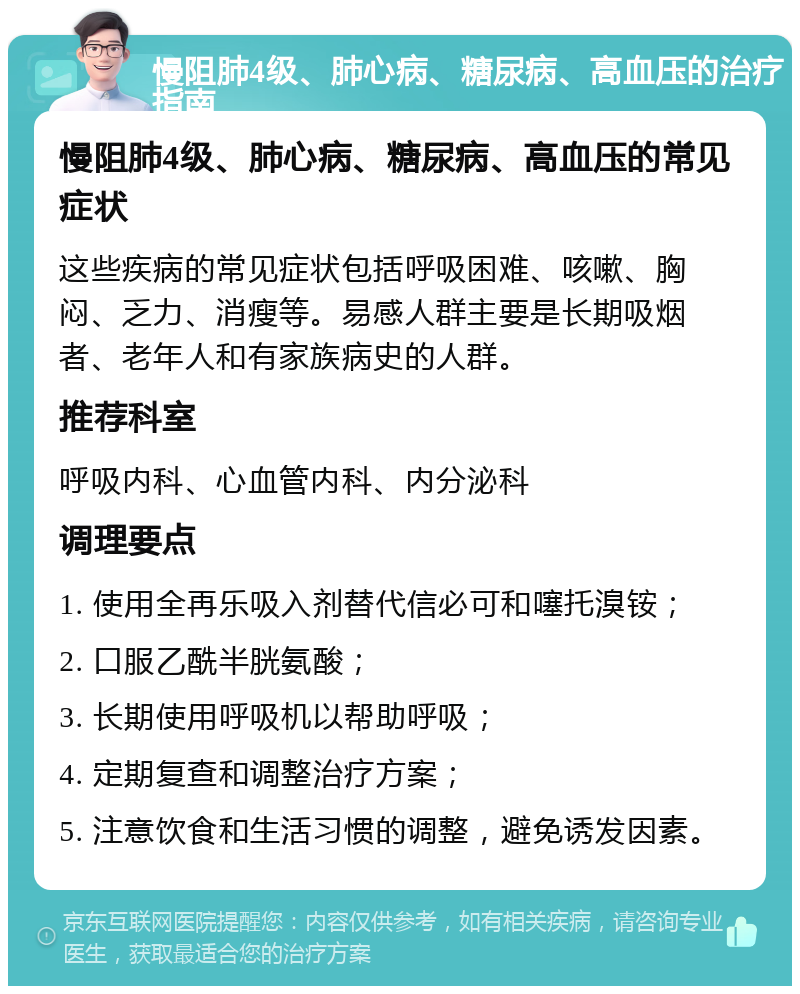 慢阻肺4级、肺心病、糖尿病、高血压的治疗指南 慢阻肺4级、肺心病、糖尿病、高血压的常见症状 这些疾病的常见症状包括呼吸困难、咳嗽、胸闷、乏力、消瘦等。易感人群主要是长期吸烟者、老年人和有家族病史的人群。 推荐科室 呼吸内科、心血管内科、内分泌科 调理要点 1. 使用全再乐吸入剂替代信必可和噻托溴铵； 2. 口服乙酰半胱氨酸； 3. 长期使用呼吸机以帮助呼吸； 4. 定期复查和调整治疗方案； 5. 注意饮食和生活习惯的调整，避免诱发因素。