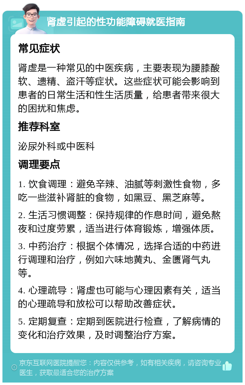 肾虚引起的性功能障碍就医指南 常见症状 肾虚是一种常见的中医疾病，主要表现为腰膝酸软、遗精、盗汗等症状。这些症状可能会影响到患者的日常生活和性生活质量，给患者带来很大的困扰和焦虑。 推荐科室 泌尿外科或中医科 调理要点 1. 饮食调理：避免辛辣、油腻等刺激性食物，多吃一些滋补肾脏的食物，如黑豆、黑芝麻等。 2. 生活习惯调整：保持规律的作息时间，避免熬夜和过度劳累，适当进行体育锻炼，增强体质。 3. 中药治疗：根据个体情况，选择合适的中药进行调理和治疗，例如六味地黄丸、金匮肾气丸等。 4. 心理疏导：肾虚也可能与心理因素有关，适当的心理疏导和放松可以帮助改善症状。 5. 定期复查：定期到医院进行检查，了解病情的变化和治疗效果，及时调整治疗方案。