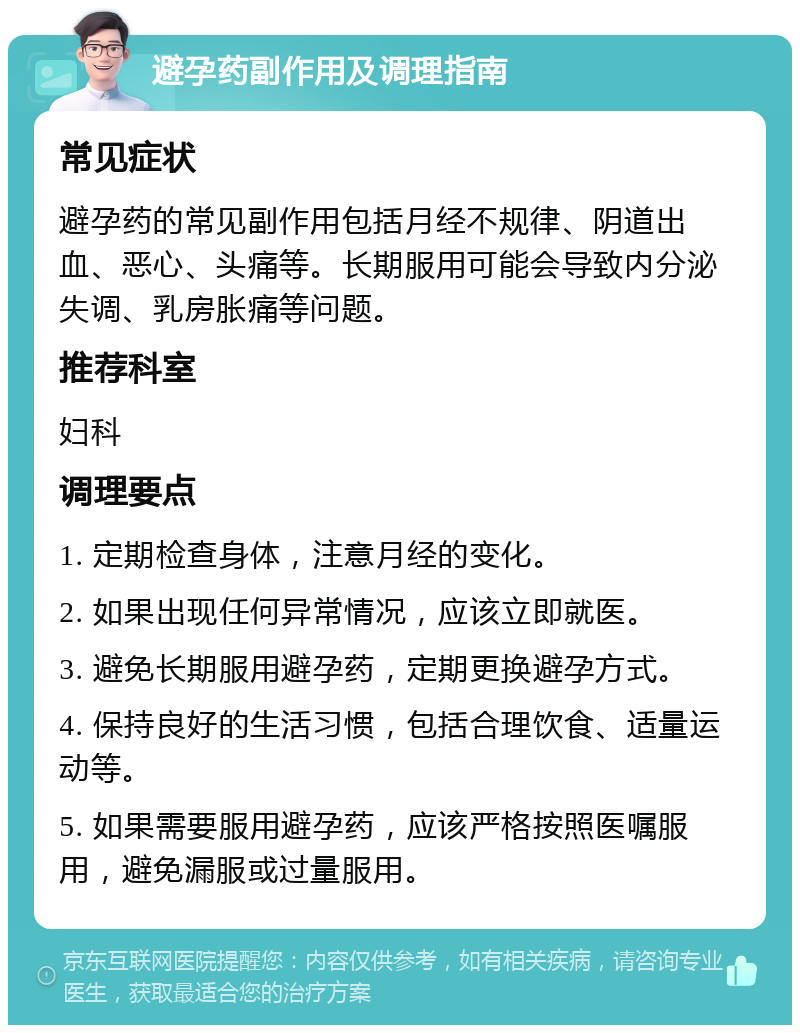 避孕药副作用及调理指南 常见症状 避孕药的常见副作用包括月经不规律、阴道出血、恶心、头痛等。长期服用可能会导致内分泌失调、乳房胀痛等问题。 推荐科室 妇科 调理要点 1. 定期检查身体，注意月经的变化。 2. 如果出现任何异常情况，应该立即就医。 3. 避免长期服用避孕药，定期更换避孕方式。 4. 保持良好的生活习惯，包括合理饮食、适量运动等。 5. 如果需要服用避孕药，应该严格按照医嘱服用，避免漏服或过量服用。