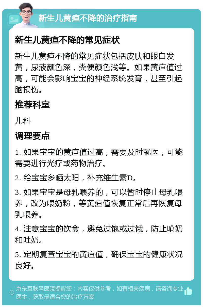 新生儿黄疸不降的治疗指南 新生儿黄疸不降的常见症状 新生儿黄疸不降的常见症状包括皮肤和眼白发黄，尿液颜色深，粪便颜色浅等。如果黄疸值过高，可能会影响宝宝的神经系统发育，甚至引起脑损伤。 推荐科室 儿科 调理要点 1. 如果宝宝的黄疸值过高，需要及时就医，可能需要进行光疗或药物治疗。 2. 给宝宝多晒太阳，补充维生素D。 3. 如果宝宝是母乳喂养的，可以暂时停止母乳喂养，改为喂奶粉，等黄疸值恢复正常后再恢复母乳喂养。 4. 注意宝宝的饮食，避免过饱或过饿，防止呛奶和吐奶。 5. 定期复查宝宝的黄疸值，确保宝宝的健康状况良好。