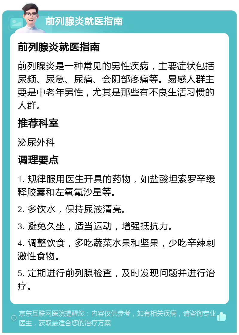 前列腺炎就医指南 前列腺炎就医指南 前列腺炎是一种常见的男性疾病，主要症状包括尿频、尿急、尿痛、会阴部疼痛等。易感人群主要是中老年男性，尤其是那些有不良生活习惯的人群。 推荐科室 泌尿外科 调理要点 1. 规律服用医生开具的药物，如盐酸坦索罗辛缓释胶囊和左氧氟沙星等。 2. 多饮水，保持尿液清亮。 3. 避免久坐，适当运动，增强抵抗力。 4. 调整饮食，多吃蔬菜水果和坚果，少吃辛辣刺激性食物。 5. 定期进行前列腺检查，及时发现问题并进行治疗。