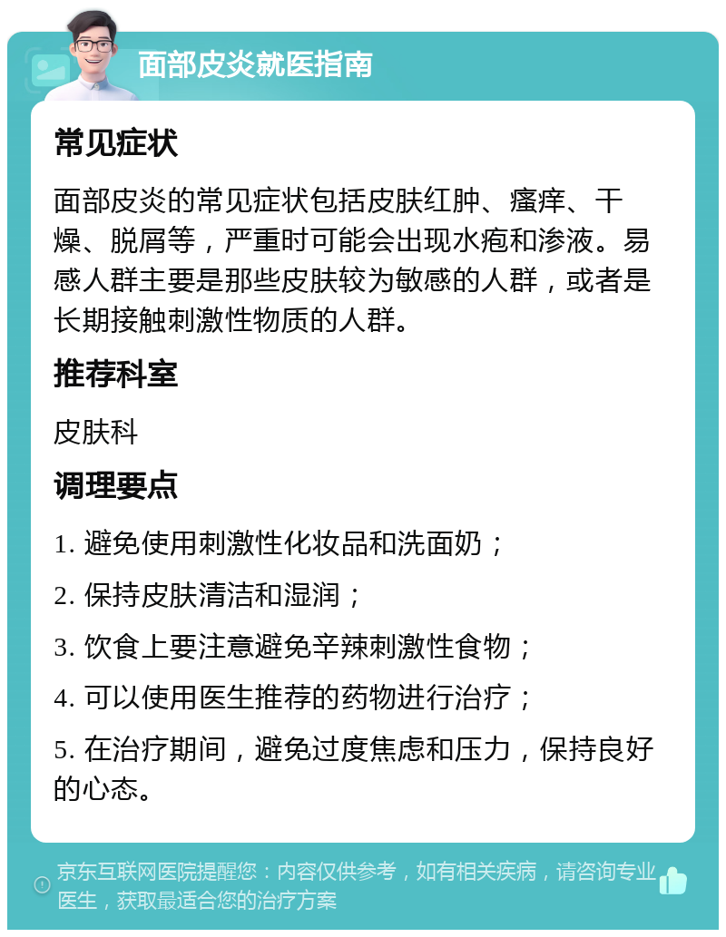 面部皮炎就医指南 常见症状 面部皮炎的常见症状包括皮肤红肿、瘙痒、干燥、脱屑等，严重时可能会出现水疱和渗液。易感人群主要是那些皮肤较为敏感的人群，或者是长期接触刺激性物质的人群。 推荐科室 皮肤科 调理要点 1. 避免使用刺激性化妆品和洗面奶； 2. 保持皮肤清洁和湿润； 3. 饮食上要注意避免辛辣刺激性食物； 4. 可以使用医生推荐的药物进行治疗； 5. 在治疗期间，避免过度焦虑和压力，保持良好的心态。