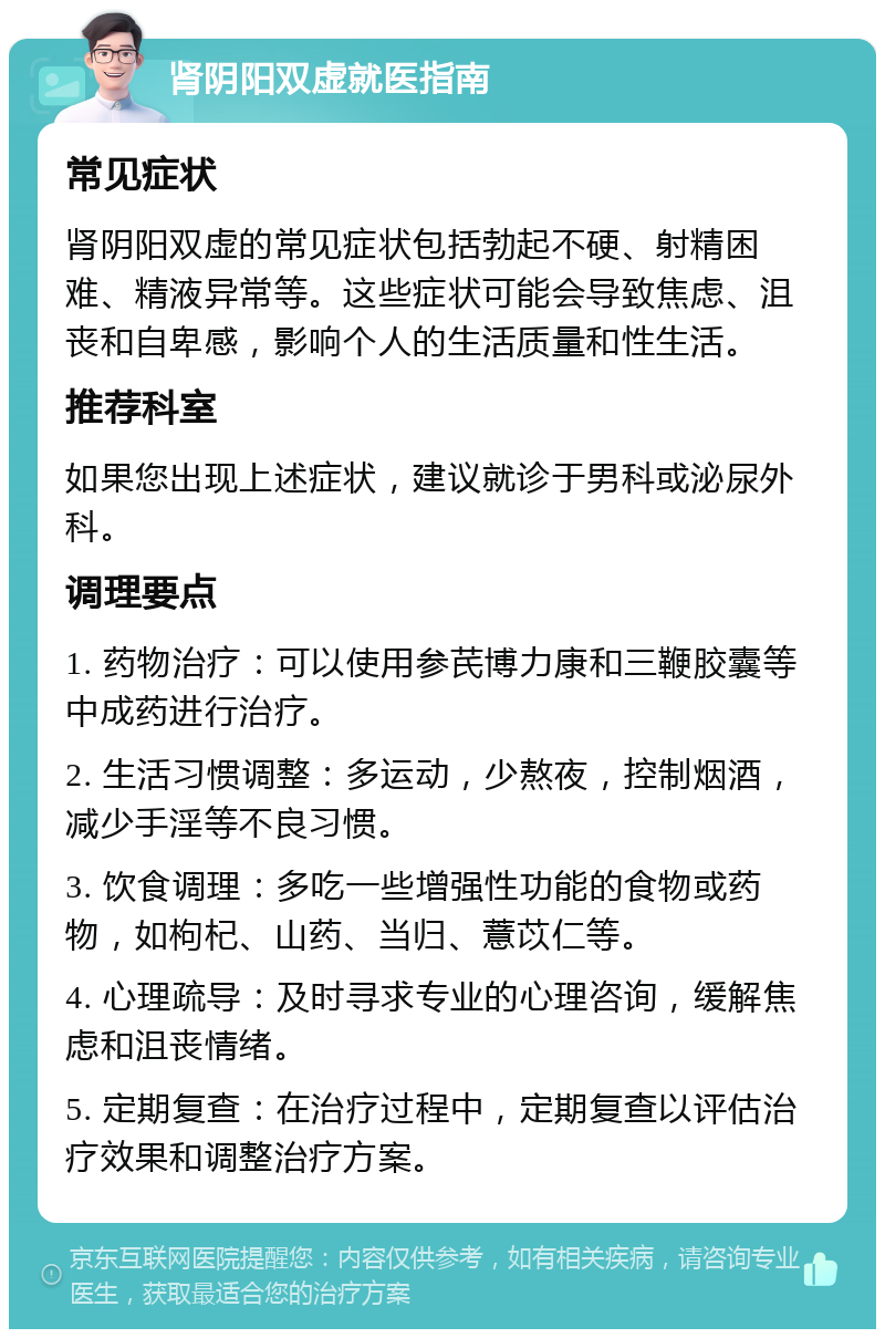 肾阴阳双虚就医指南 常见症状 肾阴阳双虚的常见症状包括勃起不硬、射精困难、精液异常等。这些症状可能会导致焦虑、沮丧和自卑感，影响个人的生活质量和性生活。 推荐科室 如果您出现上述症状，建议就诊于男科或泌尿外科。 调理要点 1. 药物治疗：可以使用参芪博力康和三鞭胶囊等中成药进行治疗。 2. 生活习惯调整：多运动，少熬夜，控制烟酒，减少手淫等不良习惯。 3. 饮食调理：多吃一些增强性功能的食物或药物，如枸杞、山药、当归、薏苡仁等。 4. 心理疏导：及时寻求专业的心理咨询，缓解焦虑和沮丧情绪。 5. 定期复查：在治疗过程中，定期复查以评估治疗效果和调整治疗方案。