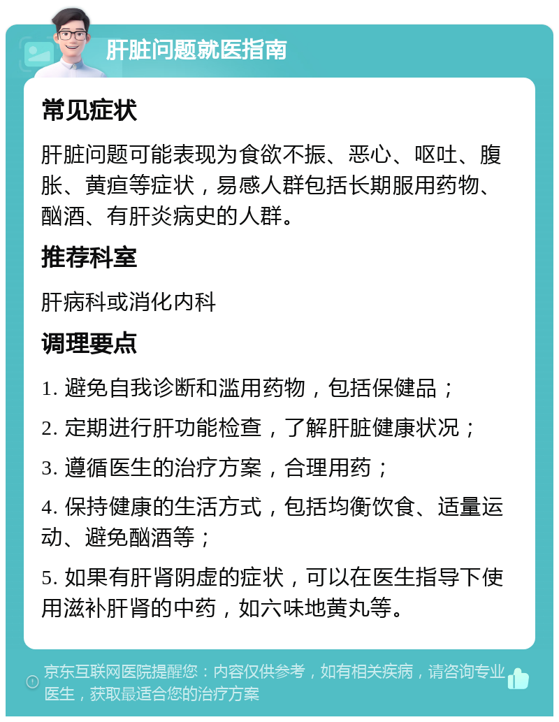 肝脏问题就医指南 常见症状 肝脏问题可能表现为食欲不振、恶心、呕吐、腹胀、黄疸等症状，易感人群包括长期服用药物、酗酒、有肝炎病史的人群。 推荐科室 肝病科或消化内科 调理要点 1. 避免自我诊断和滥用药物，包括保健品； 2. 定期进行肝功能检查，了解肝脏健康状况； 3. 遵循医生的治疗方案，合理用药； 4. 保持健康的生活方式，包括均衡饮食、适量运动、避免酗酒等； 5. 如果有肝肾阴虚的症状，可以在医生指导下使用滋补肝肾的中药，如六味地黄丸等。