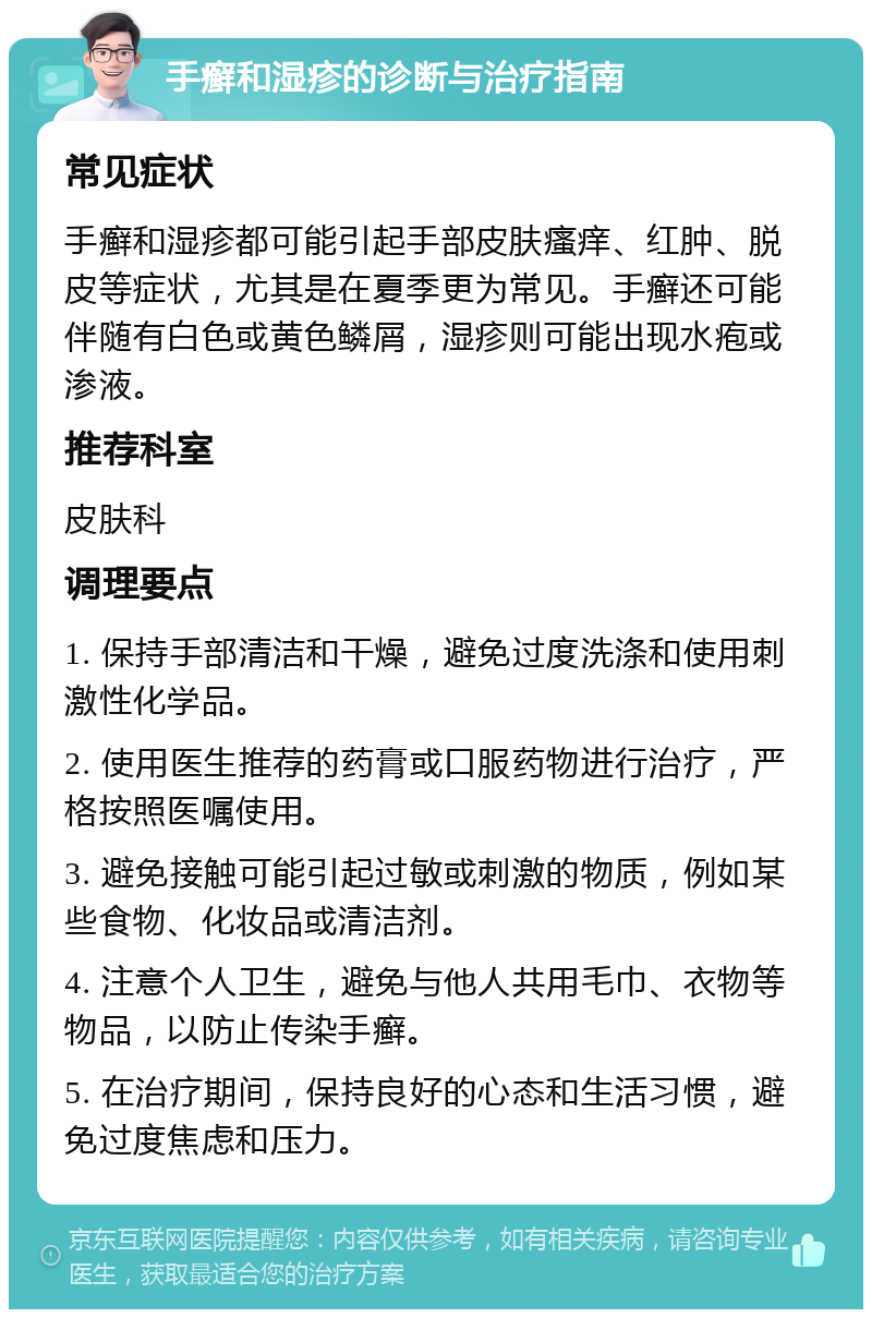 手癣和湿疹的诊断与治疗指南 常见症状 手癣和湿疹都可能引起手部皮肤瘙痒、红肿、脱皮等症状，尤其是在夏季更为常见。手癣还可能伴随有白色或黄色鳞屑，湿疹则可能出现水疱或渗液。 推荐科室 皮肤科 调理要点 1. 保持手部清洁和干燥，避免过度洗涤和使用刺激性化学品。 2. 使用医生推荐的药膏或口服药物进行治疗，严格按照医嘱使用。 3. 避免接触可能引起过敏或刺激的物质，例如某些食物、化妆品或清洁剂。 4. 注意个人卫生，避免与他人共用毛巾、衣物等物品，以防止传染手癣。 5. 在治疗期间，保持良好的心态和生活习惯，避免过度焦虑和压力。