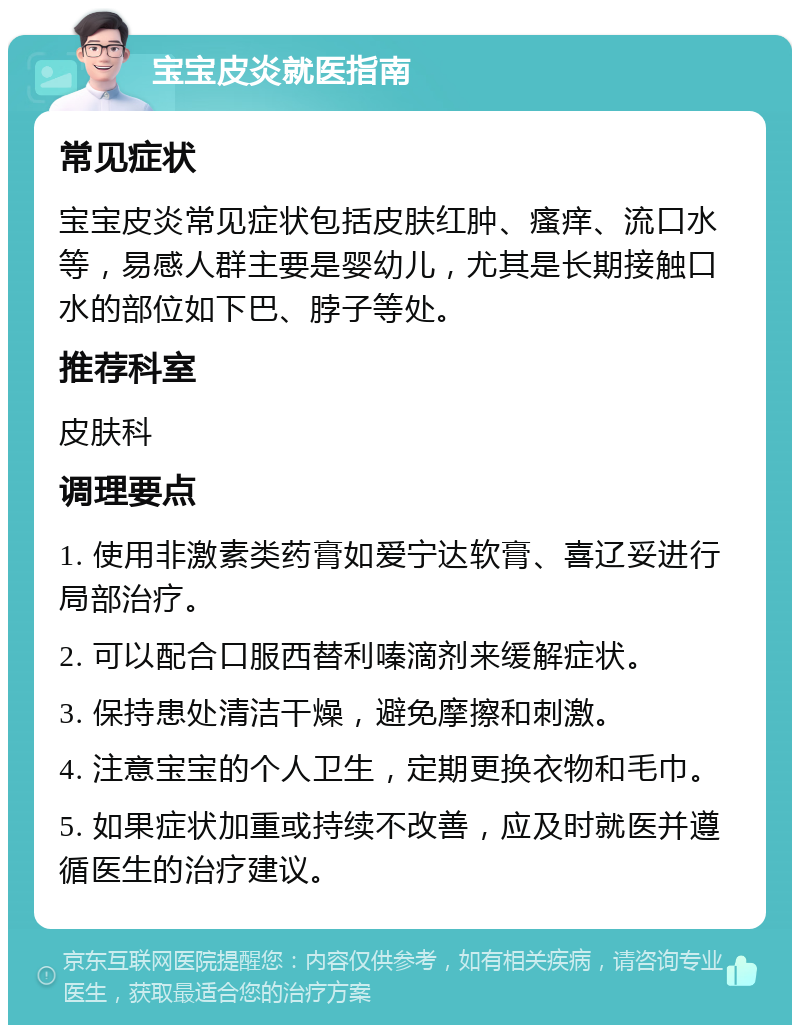 宝宝皮炎就医指南 常见症状 宝宝皮炎常见症状包括皮肤红肿、瘙痒、流口水等，易感人群主要是婴幼儿，尤其是长期接触口水的部位如下巴、脖子等处。 推荐科室 皮肤科 调理要点 1. 使用非激素类药膏如爱宁达软膏、喜辽妥进行局部治疗。 2. 可以配合口服西替利嗪滴剂来缓解症状。 3. 保持患处清洁干燥，避免摩擦和刺激。 4. 注意宝宝的个人卫生，定期更换衣物和毛巾。 5. 如果症状加重或持续不改善，应及时就医并遵循医生的治疗建议。