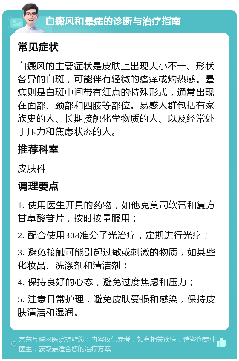 白癜风和晕痣的诊断与治疗指南 常见症状 白癜风的主要症状是皮肤上出现大小不一、形状各异的白斑，可能伴有轻微的瘙痒或灼热感。晕痣则是白斑中间带有红点的特殊形式，通常出现在面部、颈部和四肢等部位。易感人群包括有家族史的人、长期接触化学物质的人、以及经常处于压力和焦虑状态的人。 推荐科室 皮肤科 调理要点 1. 使用医生开具的药物，如他克莫司软膏和复方甘草酸苷片，按时按量服用； 2. 配合使用308准分子光治疗，定期进行光疗； 3. 避免接触可能引起过敏或刺激的物质，如某些化妆品、洗涤剂和清洁剂； 4. 保持良好的心态，避免过度焦虑和压力； 5. 注意日常护理，避免皮肤受损和感染，保持皮肤清洁和湿润。