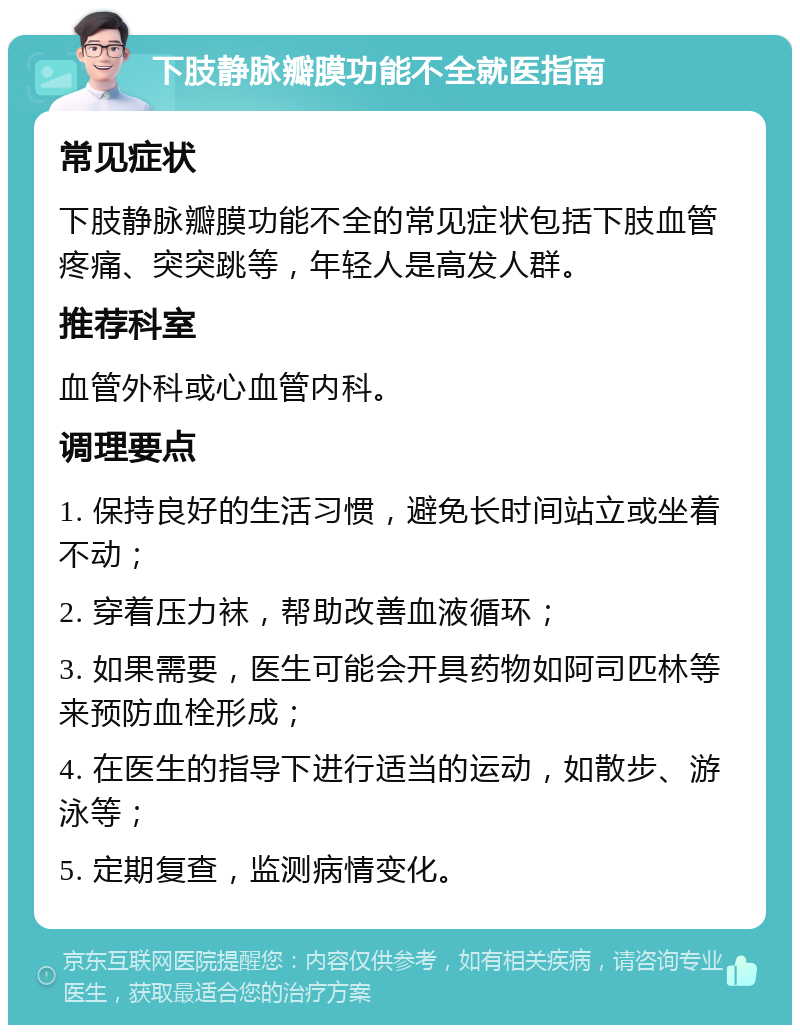 下肢静脉瓣膜功能不全就医指南 常见症状 下肢静脉瓣膜功能不全的常见症状包括下肢血管疼痛、突突跳等，年轻人是高发人群。 推荐科室 血管外科或心血管内科。 调理要点 1. 保持良好的生活习惯，避免长时间站立或坐着不动； 2. 穿着压力袜，帮助改善血液循环； 3. 如果需要，医生可能会开具药物如阿司匹林等来预防血栓形成； 4. 在医生的指导下进行适当的运动，如散步、游泳等； 5. 定期复查，监测病情变化。