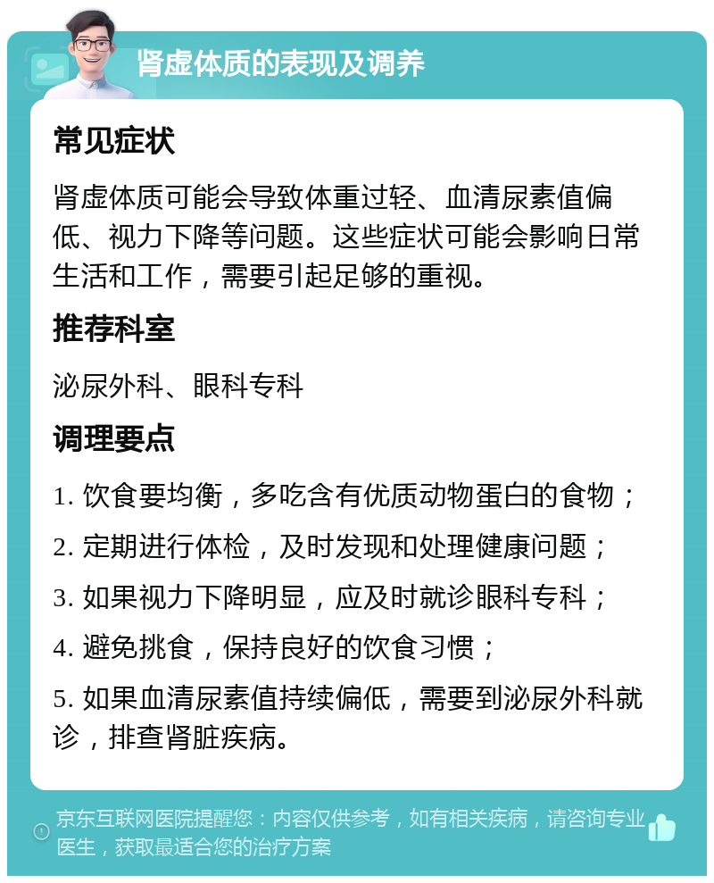 肾虚体质的表现及调养 常见症状 肾虚体质可能会导致体重过轻、血清尿素值偏低、视力下降等问题。这些症状可能会影响日常生活和工作，需要引起足够的重视。 推荐科室 泌尿外科、眼科专科 调理要点 1. 饮食要均衡，多吃含有优质动物蛋白的食物； 2. 定期进行体检，及时发现和处理健康问题； 3. 如果视力下降明显，应及时就诊眼科专科； 4. 避免挑食，保持良好的饮食习惯； 5. 如果血清尿素值持续偏低，需要到泌尿外科就诊，排查肾脏疾病。