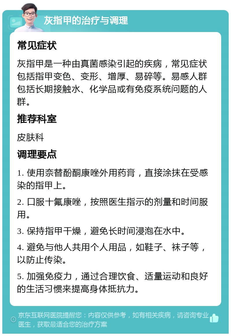 灰指甲的治疗与调理 常见症状 灰指甲是一种由真菌感染引起的疾病，常见症状包括指甲变色、变形、增厚、易碎等。易感人群包括长期接触水、化学品或有免疫系统问题的人群。 推荐科室 皮肤科 调理要点 1. 使用奈替酚酮康唑外用药膏，直接涂抹在受感染的指甲上。 2. 口服十氟康唑，按照医生指示的剂量和时间服用。 3. 保持指甲干燥，避免长时间浸泡在水中。 4. 避免与他人共用个人用品，如鞋子、袜子等，以防止传染。 5. 加强免疫力，通过合理饮食、适量运动和良好的生活习惯来提高身体抵抗力。