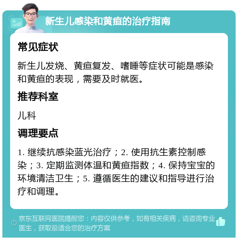 新生儿感染和黄疸的治疗指南 常见症状 新生儿发烧、黄疸复发、嗜睡等症状可能是感染和黄疸的表现，需要及时就医。 推荐科室 儿科 调理要点 1. 继续抗感染蓝光治疗；2. 使用抗生素控制感染；3. 定期监测体温和黄疸指数；4. 保持宝宝的环境清洁卫生；5. 遵循医生的建议和指导进行治疗和调理。