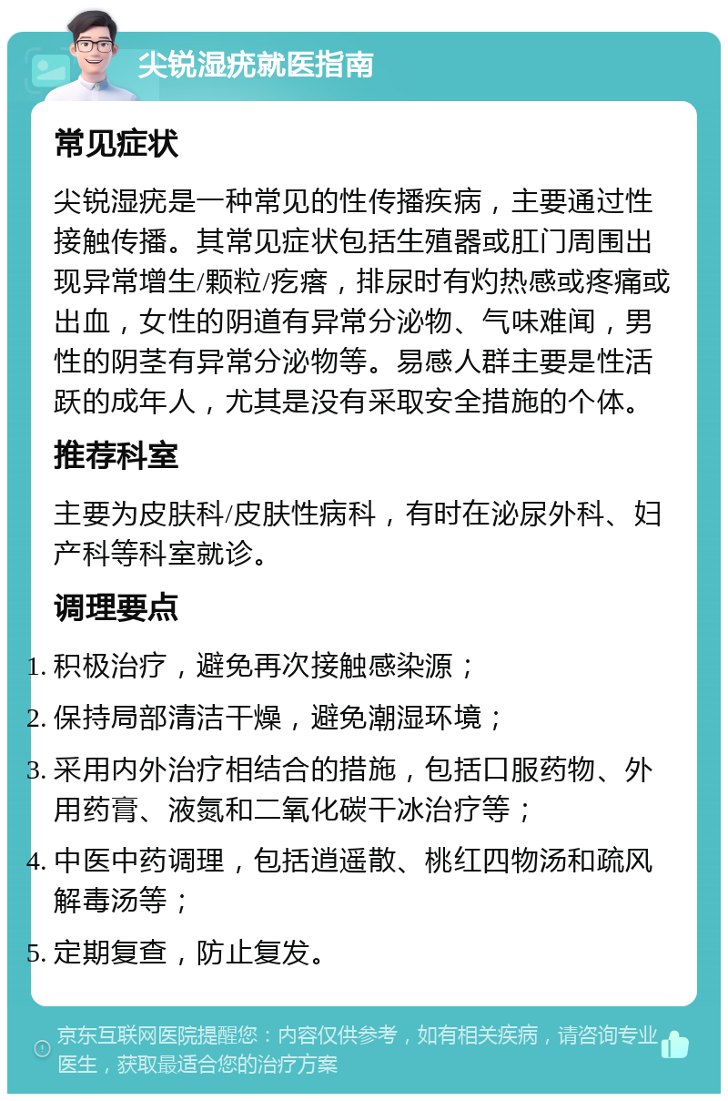 尖锐湿疣就医指南 常见症状 尖锐湿疣是一种常见的性传播疾病，主要通过性接触传播。其常见症状包括生殖器或肛门周围出现异常增生/颗粒/疙瘩，排尿时有灼热感或疼痛或出血，女性的阴道有异常分泌物、气味难闻，男性的阴茎有异常分泌物等。易感人群主要是性活跃的成年人，尤其是没有采取安全措施的个体。 推荐科室 主要为皮肤科/皮肤性病科，有时在泌尿外科、妇产科等科室就诊。 调理要点 积极治疗，避免再次接触感染源； 保持局部清洁干燥，避免潮湿环境； 采用内外治疗相结合的措施，包括口服药物、外用药膏、液氮和二氧化碳干冰治疗等； 中医中药调理，包括逍遥散、桃红四物汤和疏风解毒汤等； 定期复查，防止复发。