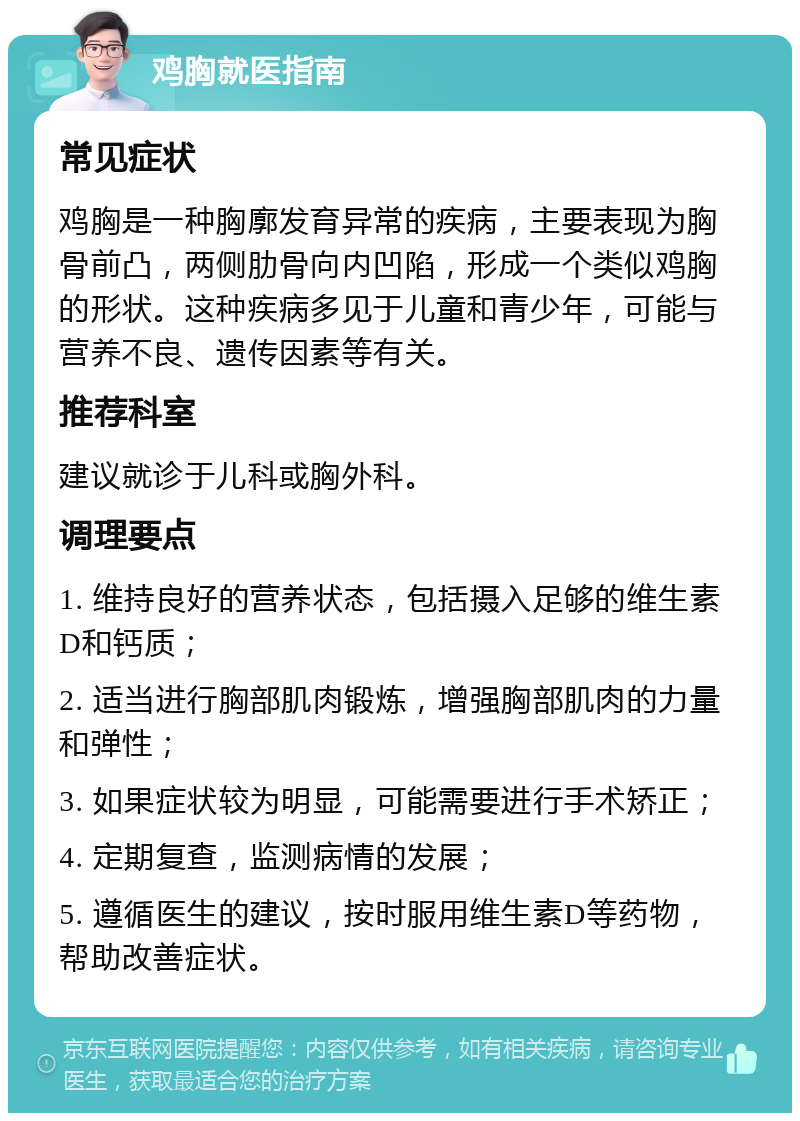 鸡胸就医指南 常见症状 鸡胸是一种胸廓发育异常的疾病，主要表现为胸骨前凸，两侧肋骨向内凹陷，形成一个类似鸡胸的形状。这种疾病多见于儿童和青少年，可能与营养不良、遗传因素等有关。 推荐科室 建议就诊于儿科或胸外科。 调理要点 1. 维持良好的营养状态，包括摄入足够的维生素D和钙质； 2. 适当进行胸部肌肉锻炼，增强胸部肌肉的力量和弹性； 3. 如果症状较为明显，可能需要进行手术矫正； 4. 定期复查，监测病情的发展； 5. 遵循医生的建议，按时服用维生素D等药物，帮助改善症状。