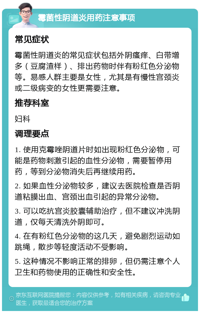 霉菌性阴道炎用药注意事项 常见症状 霉菌性阴道炎的常见症状包括外阴瘙痒、白带增多（豆腐渣样）、排出药物时伴有粉红色分泌物等。易感人群主要是女性，尤其是有慢性宫颈炎或二级病变的女性更需要注意。 推荐科室 妇科 调理要点 1. 使用克霉唑阴道片时如出现粉红色分泌物，可能是药物刺激引起的血性分泌物，需要暂停用药，等到分泌物消失后再继续用药。 2. 如果血性分泌物较多，建议去医院检查是否阴道粘膜出血、宫颈出血引起的异常分泌物。 3. 可以吃抗宫炎胶囊辅助治疗，但不建议冲洗阴道，仅每天清洗外阴即可。 4. 在有粉红色分泌物的这几天，避免剧烈运动如跳绳，散步等轻度活动不受影响。 5. 这种情况不影响正常的排卵，但仍需注意个人卫生和药物使用的正确性和安全性。