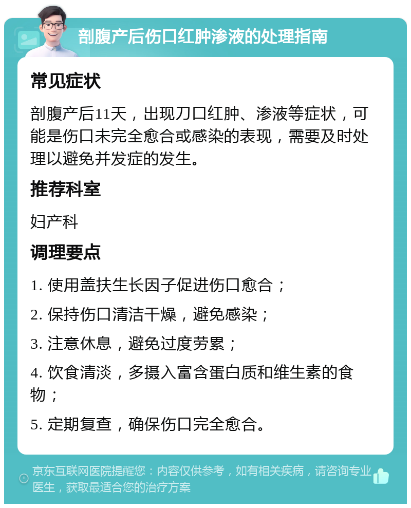 剖腹产后伤口红肿渗液的处理指南 常见症状 剖腹产后11天，出现刀口红肿、渗液等症状，可能是伤口未完全愈合或感染的表现，需要及时处理以避免并发症的发生。 推荐科室 妇产科 调理要点 1. 使用盖扶生长因子促进伤口愈合； 2. 保持伤口清洁干燥，避免感染； 3. 注意休息，避免过度劳累； 4. 饮食清淡，多摄入富含蛋白质和维生素的食物； 5. 定期复查，确保伤口完全愈合。