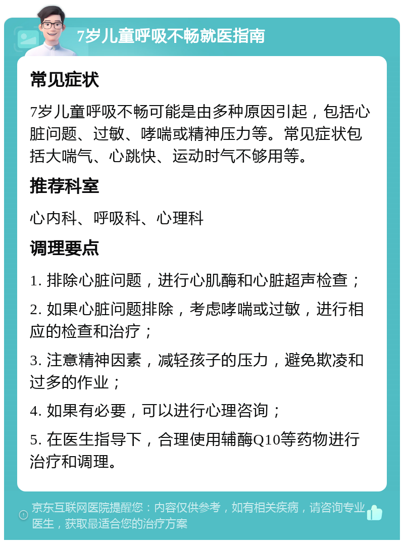 7岁儿童呼吸不畅就医指南 常见症状 7岁儿童呼吸不畅可能是由多种原因引起，包括心脏问题、过敏、哮喘或精神压力等。常见症状包括大喘气、心跳快、运动时气不够用等。 推荐科室 心内科、呼吸科、心理科 调理要点 1. 排除心脏问题，进行心肌酶和心脏超声检查； 2. 如果心脏问题排除，考虑哮喘或过敏，进行相应的检查和治疗； 3. 注意精神因素，减轻孩子的压力，避免欺凌和过多的作业； 4. 如果有必要，可以进行心理咨询； 5. 在医生指导下，合理使用辅酶Q10等药物进行治疗和调理。