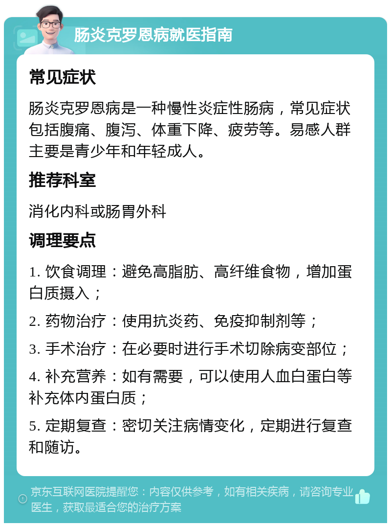 肠炎克罗恩病就医指南 常见症状 肠炎克罗恩病是一种慢性炎症性肠病，常见症状包括腹痛、腹泻、体重下降、疲劳等。易感人群主要是青少年和年轻成人。 推荐科室 消化内科或肠胃外科 调理要点 1. 饮食调理：避免高脂肪、高纤维食物，增加蛋白质摄入； 2. 药物治疗：使用抗炎药、免疫抑制剂等； 3. 手术治疗：在必要时进行手术切除病变部位； 4. 补充营养：如有需要，可以使用人血白蛋白等补充体内蛋白质； 5. 定期复查：密切关注病情变化，定期进行复查和随访。