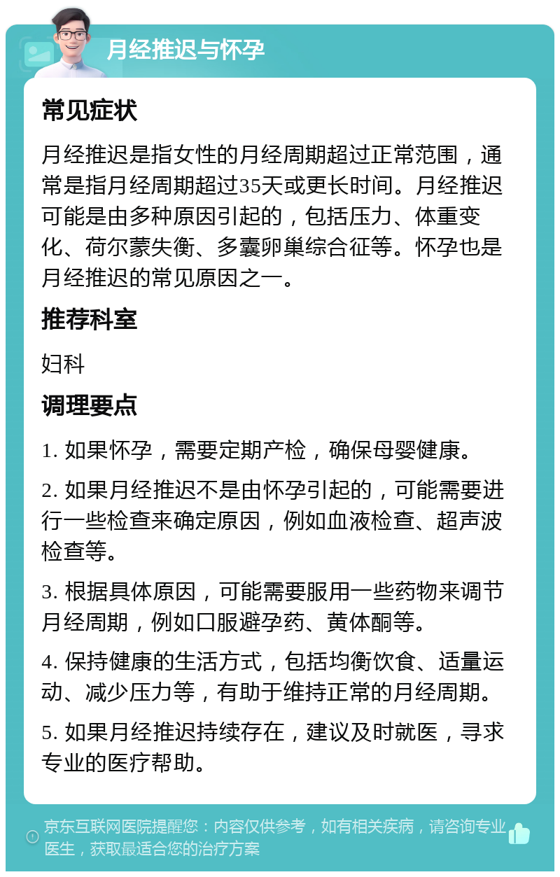 月经推迟与怀孕 常见症状 月经推迟是指女性的月经周期超过正常范围，通常是指月经周期超过35天或更长时间。月经推迟可能是由多种原因引起的，包括压力、体重变化、荷尔蒙失衡、多囊卵巢综合征等。怀孕也是月经推迟的常见原因之一。 推荐科室 妇科 调理要点 1. 如果怀孕，需要定期产检，确保母婴健康。 2. 如果月经推迟不是由怀孕引起的，可能需要进行一些检查来确定原因，例如血液检查、超声波检查等。 3. 根据具体原因，可能需要服用一些药物来调节月经周期，例如口服避孕药、黄体酮等。 4. 保持健康的生活方式，包括均衡饮食、适量运动、减少压力等，有助于维持正常的月经周期。 5. 如果月经推迟持续存在，建议及时就医，寻求专业的医疗帮助。