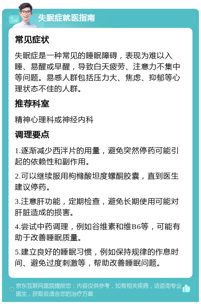 失眠症就医指南 常见症状 失眠症是一种常见的睡眠障碍，表现为难以入睡、易醒或早醒，导致白天疲劳、注意力不集中等问题。易感人群包括压力大、焦虑、抑郁等心理状态不佳的人群。 推荐科室 精神心理科或神经内科 调理要点 1.逐渐减少西泮片的用量，避免突然停药可能引起的依赖性和副作用。 2.可以继续服用枸橼酸坦度螺酮胶囊，直到医生建议停药。 3.注意肝功能，定期检查，避免长期使用可能对肝脏造成的损害。 4.尝试中药调理，例如谷维素和维B6等，可能有助于改善睡眠质量。 5.建立良好的睡眠习惯，例如保持规律的作息时间、避免过度刺激等，帮助改善睡眠问题。